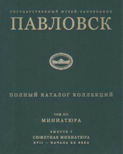 Государственный музей-заповедник Павловск. Полный каталог коллекций. Том XII. Миниатюра. Выпуск 3. Сюжетная миниатюра XVII - начала ХХ века